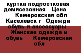 куртка подростковая  демисезонная › Цена ­ 300 - Кемеровская обл., Киселевск г. Одежда, обувь и аксессуары » Женская одежда и обувь   . Кемеровская обл.